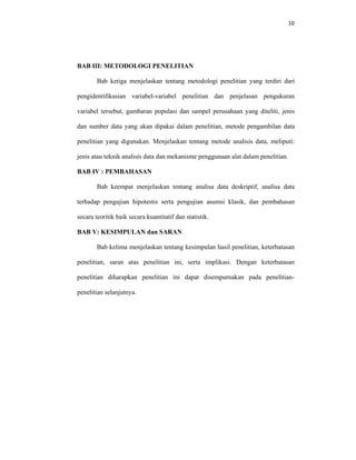 10 
 
BAB III: METODOLOGI PENELITIAN
Bab ketiga menjelaskan tentang metodologi penelitian yang terdiri dari
pengidentifikasian variabel-variabel penelitian dan penjelasan pengukuran
variabel tersebut, gambaran populasi dan sampel perusahaan yang diteliti, jenis
dan sumber data yang akan dipakai dalam penelitian, metode pengambilan data
penelitian yang digunakan. Menjelaskan tentang metode analisis data, meliputi:
jenis atau teknik analisis data dan mekanisme penggunaan alat dalam penelitian.
BAB IV : PEMBAHASAN
Bab keempat menjelaskan tentang analisa data deskriptif, analisa data
terhadap pengujian hipotestis serta pengujian asumsi klasik, dan pembahasan
secara teoritik baik secara kuantitatif dan statistik.
BAB V: KESIMPULAN dan SARAN
Bab kelima menjelaskan tentang kesimpulan hasil penelitian, keterbatasan
penelitian, saran atas penelitian ini, serta implikasi. Dengan keterbatasan
penelitian diharapkan penelitian ini dapat disempurnakan pada penelitian-
penelitian selanjutnya.
 