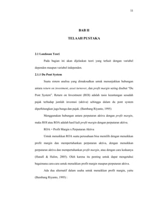 11 
 
BAB II
TELAAH PUSTAKA
2.1 Landasan Teori
Pada bagian ini akan dijelaskan teori yang terkait dengan variabel
dependen maupun variabel independen.
2.1.1 Du Pont System
Suatu sistem analisa yang dimaksudkan untuk menunjukkan hubungan
antara return on investment, asset turnover, dan profit margin sering disebut “Du
Pont System”. Return on Investment (ROI) adalah rasio keuntungan sesudah
pajak terhadap jumlah investasi (aktiva) sehingga dalam du pont system
diperhitungkan juga bunga dan pajak. (Bambang Riyanto, 1995)
Menggunakan hubungan antara perputaran aktiva dengan profit margin,
maka ROI atau ROA adalah hasil kali profit margin dengan perputaran aktiva.
ROA = Profit Margin x Perputaran Aktiva
Untuk menaikkan ROA suatu perusahaan bisa memilih dengan menaikkan
profit margin dan mempertahankan perputaran aktiva, dengan menaikkan
perputaran aktiva dan mempertahankan profit margin, atau dengan cara keduanya
(Hanafi & Halim, 2005). Oleh karena itu penting untuk dapat mengetahui
bagaimana cara-cara untuk menaikkan profit margin maupun perputaran aktiva.
Ada dua alternatif dalam usaha untuk menaikkan profit margin, yaitu
(Bambang Riyanto, 1995) :
 