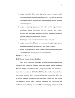 12 
 
1. dengan menambah biaya usaha (operating expenses) sampai tingkat
tertentu diusahakan tercapainya tambahan sales yang sebesar-besarnya,
atau dengan kata lain tambahan sales harus lebih besar daripada tambahan
operating expenses.
2. dengan mengurangi pendapatan dari sales sampai tingkat tertentu
diusahakan adanya pengurangan operating expenses yang sebesar-
besarnya, atau dengan kata lain mengurangi biaya usaha relatif lebih besar
daripada berkuranganya pendapatan dari sales.
Untuk dapat menaikkan perputaran aktiva ada dua cara, yaitu :
1. dengan menambah modal usaha (operating assets) sampai tingkat tertentu
diusahakan tercapainya tambahan sales yang sebesar-besarnya.
2. dengan mengurangi sales sampai tingkat tertentu diusahakan penurunan
atau pengurangan operating expenses sebesar-besarnya.
2.1.2 Pertumbuhan Laba
2.1.2.1 Pengertian dan Karakteristik Laba
Laba secara operasional merupakan perbedaan antara pendapatan yang
direalisasi yang timbul dari transaksi selama satu periode dengan biaya yang
berkaitan dengan pendapatan tersebut. Sedangkan pengertian laba menurut IAI
dalam Chariri dan Ghozali (2003:213) adalah kenaikan manfaat ekonomi selama
satu periode akuntansi dalam bentuk pemasukan atau penambahan aktiva atau
penurunan kewajiban yang mengakibatkan kenaikan ekuitas yang tidak berasal
dari kontribusi peranan modal. Sementara pengertian laba yang dianut oleh
struktur akuntansi sekarang ini adalah laba akuntansi yang merupakan selisih
 