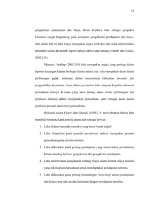 13 
 
pengukuran pendapatan dan biaya. Besar kecilnya laba sebagai pengukur
kenaikan sangat bergantung pada ketepatan pengukuran pendapatan dan biaya.
Jadi dalam hal ini laba hanya merupakan angka artikulasi dan tidak didefinisikan
tersendiri secara ekonomik seperti halnya aktiva atau hutang (Chariri dan Gozali,
2003:213).
Menurut Harahap (2005:263) laba merupakan angka yang penting dalam
laporan keuangan karena berbagai alasan antara lain: laba merupakan dasar dalam
perhitungan pajak, pedoman dalam menentukan kebijakan investasi dan
pengambilan keputusan, dasar dalam peramalan laba maupun kejadian ekonomi
perusahaan lainnya di masa yang akan datang, dasar dalam perhitungan dan
penilaian efisiensi dalam menjalankan perusahaan, serta sebagai dasar dalam
penilaian prestasi atau kinerja perusahaan.
Belkaoui dalam Chariri dan Ghozali (2003:214) menyebutkan bahwa laba
memiliki beberapa karakteristik antara lain sebagai berikut:
1. Laba didasarkan pada transaksi yang benar-benar terjadi
2. Laba didasarkan pada postulat periodisasi, artinya merupakan prestasi
perusahaan pada periode tertentu.
3. Laba didasarkan pada prinsip pendapatan yang memerlukan pemahaman
khusus tentang definisi, pengukuran dan pengakuan pendapatan.
4. Laba memerlukan pengukuran tentang biaya dalam bentuk biaya historis
yang dikeluarkan perusahaan untuk mendapatkan pendapatan tertentu.
5. Laba didasarkan pada prinsip penandingan (matching) antara pendapatan
dan biaya yang relevan dan berkaitan dengan pendapatan tersebut.
 