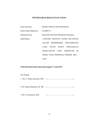 iii
PENGESAHAN KELULUSAN UJIAN
Nama Penyusun : NDARU HESTI CAHYANINGRUM
Nomor Induk Mahasiswa : C2A008112
Fakultas/Jurusan : Ekonomika dan Bisnis/Manajemen Keuangan
Judul Skripsi : ANALISIS MANFAAT RASIO KEUANGAN
DALAM MEMPREDIKSI PERTUMBUHAN
LABA (STUDI KASUS: PERUSAHAAN
MANUFAKTUR YANG TERDAFTAR DI
BURSA EFEK INDONESIA PERIODE 2005 –
2010)
Telah dinyatakan lulus ujian pada tanggal 17 April 2012
Tim Penguji
1. Drs. A. Mulyo Haryanto, M.Si (………………………………………)
2. Dr. Harjum Muharam, SE, ME (………………………………………)
3. Drs. H. Prasetiono, M.Si (………………………………………)
 