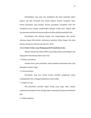 14 
 
Perbandingan yang tepat atas pendapatan dan biaya tergambar dalam
laporan rugi laba. Penyajian laba melalui laporan tersebut merupakan fokus
kinerja perusahaan yang penting. Kinerja perusahaan merupakan hasil dari
serangkaian proses dengan mengorbankan berbagai sumber daya. Adapun salah
satu parameter penilaian kinerja perusahaan tersebut adalah pertumbuhan laba.
Pertumbuhan laba dihitung dengan cara mengurangkan laba periode
sekarang dengan laba periode sebelumnya kemudian dibagi dengan laba pada
periode sebelumnya (Takarini dan Ekawati, 2003).
2.1.2.2 Faktor-Faktor yang Mempengaruhi Pertumbuhan Laba
Menurut Hanafi dan Halim (2005) menyebutkan bahwa pertumbuhan laba
dipengaruhi oleh beberapa faktor antara lain:
1. Besarnya perusahaan
Semakin besar suatu perusahaan, maka ketepatan pertumbuhan laba yang
diharapkan semakin tinggi.
2. Umur perusahaan
Perusahaan yang baru berdiri kurang memiliki pengalaman dalam
mengingkatkan laba, sehingga ketepatannya masih rendah.
3. Tingkat leverage
Bila perusahaan memiliki tingkat hutang yang tinggi, maka manajer
cenderung memanipulasi laba sehingga dapat mengurangi ketepatan pertumbuhan
laba.
4. Tingkat penjualan
 