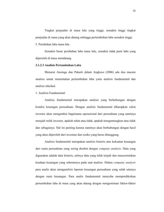 15 
 
Tingkat penjualan di masa lalu yang tinggi, semakin tinggi tingkat
penjualan di masa yang akan datang sehingga pertumbuhan laba semakin tinggi.
5. Perubahan laba masa lalu
Semakin besar perubahan laba masa lalu, semakin tidak pasti laba yang
diperoleh di masa mendatang.
2.1.2.3 Analisis Pertumbuhan Laba
Menurut Anoraga dan Pakarti dalam Angkoso (2006) ada dua macam
analisis untuk menentukan pertumbuhan laba yaitu analisis fundamental dan
analisis teknikal.
1. Analisis Fundamental
Analisis fundamental merupakan analisis yang berhubungan dengan
kondisi keuangan perusahaan. Dengan analisis fundamental diharapkan calon
investor akan mengetahui bagaimana operasional dari perusahaan yang nantinya
menjadi milik investor, apakah sehat atau tidak, apakah menguntungkan atau tidak
dan sebagainya. Hal ini penting karena nantinya akan berhubungan dengan hasil
yang akan diperoleh dari investasi dan resiko yang harus ditanggung.
Analisis fundamental merupakan analisis historis atas kekuatan keuangan
dari suatu perusahaan yang sering disebut dengan company analysis. Data yang
digunakan adalah data historis, artinya data yang telah terjadi dan mencerminkan
keadaan keuangan yang sebenarnya pada saat analisis. Dalam company analysis
para analis akan menganalisis laporan keuangan perusahaan yang salah satunya
dengan rasio keuangan. Para analis fundamental mencoba memprediksikan
pertumbuhan laba di masa yang akan datang dengan mengestimasi faktor-faktor
 