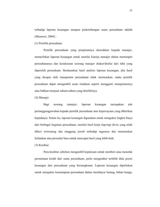 17 
 
terhadap laporan keuangan maupun perkembangan suatu perusahaan adalah
(Munawir, 2004) :
(1) Pemilik perusahaan
Pemilik perusahaan yang pimpinannya diserahkan kepada manajer,
memerlukan laporan keuangan untuk menilai kinerja manajer dalam memimpin
perusahaannya dan kesuksesan seorang manajer diukur/dinilai dari laba yang
diperoleh perusahaan. Berdasarkan hasil analisis laporan keuangan, jika hasil
yang dicapai oleh manajemen perusahaan tidak memuaskan, maka pemilik
perusahaan dapat mengambil suatu tindakan seperti mengganti manajemennya
atau bahkan menjual saham-saham yang dimilikinya.
(2) Manajer
Bagi seorang manajer, laporan keuangan merupakan alat
pertanggungjawaban kepada pemilik perusahaan atas kepercayaan yang diberikan
kepadanya. Selain itu, laporan keuangan digunakan untuk mengukur tingkat biaya
dari berbagai kegiatan perusahaan, menilai hasil kerja tiap-tiap divisi yang telah
diberi wewenang dan tanggung jawab terhadap tugasnya dan menentukan
kebijakan atau prosedur baru untuk mencapai hasil yang lebih baik.
(3) Kreditur
Para kreditur sebelum mengambil keputusan untuk memberi atau menolak
permintaan kredit dari suatu perusahaan, perlu mengetahui terlebih dulu posisi
keuangan dari perusahaan yang bersangkutan. Laporan keuangan diperlukan
untuk mengukur kemampuan perusahaan dalam membayar hutang, beban bunga,
 
