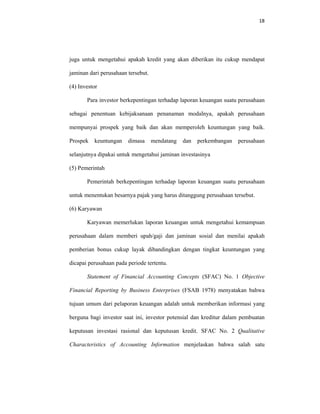 18 
 
juga untuk mengetahui apakah kredit yang akan diberikan itu cukup mendapat
jaminan dari perusahaan tersebut.
(4) Investor
Para investor berkepentingan terhadap laporan keuangan suatu perusahaan
sebagai penentuan kebijaksanaan penanaman modalnya, apakah perusahaan
mempunyai prospek yang baik dan akan memperoleh keuntungan yang baik.
Prospek keuntungan dimasa mendatang dan perkembangan perusahaan
selanjutnya dipakai untuk mengetahui jaminan investasinya
(5) Pemerintah
Pemerintah berkepentingan terhadap laporan keuangan suatu perusahaan
untuk menentukan besarnya pajak yang harus ditanggung perusahaan tersebut.
(6) Karyawan
Karyawan memerlukan laporan keuangan untuk mengetahui kemampuan
perusahaan dalam memberi upah/gaji dan jaminan sosial dan menilai apakah
pemberian bonus cukup layak dibandingkan dengan tingkat keuntungan yang
dicapai perusahaan pada periode tertentu.
Statement of Financial Accounting Concepts (SFAC) No. 1 Objective
Financial Reporting by Business Enterprises (FSAB 1978) menyatakan bahwa
tujuan umum dari pelaporan keuangan adalah untuk memberikan informasi yang
berguna bagi investor saat ini, investor potensial dan kreditur dalam pembuatan
keputusan investasi rasional dan keputusan kredit. SFAC No. 2 Qualitative
Characteristics of Accounting Information menjelaskan bahwa salah satu
 
