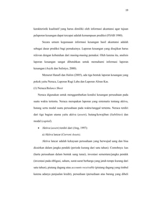 19 
 
karakteristik kualitatif yang harus dimiliki oleh informasi akuntansi agar tujuan
pelaporan keuangan dapat tercapai adalah kemampuan prediksi (FSAB 1980).
Secara umum kegunaaan informasi keuangan hasil akuntansi adalah
sebagai dasar prediksi bagi pemakainya. Laporan keuangan yang disajikan harus
relevan dengan kebutuhan dari masing-masing pemakai. Oleh karena itu, analisis
laporan keuangan sangat dibutuhkan untuk memahami informasi laporan
keuangan (Asyik dan Sulistyo, 2000).
Menurut Hanafi dan Halim (2005), ada tiga bentuk laporan keuangan yang
pokok yaitu Neraca, Laporan Rugi Laba dan Laporan Aliran Kas.
(1) Neraca/Balance Sheet
Neraca digunakan untuk menggambarkan kondisi keuangan perusahaan pada
suatu waktu tertentu. Neraca merupakan laporan yang sistematis tentang aktiva,
hutang serta modal suatu perusahaan pada waktu/tanggal tertentu. Neraca terdiri
dari tiga bagian utama yaitu aktiva (assets), hutang/kewajiban (liabilities) dan
modal (capital).
• Aktiva (assets) terdiri dari (Ang, 1997):
a) Aktiva lancar (Current Assets).
Aktiva lancar adalah kekayaan perusahaan yang berwujud uang dan bisa
dicairkan dalam jangka pendek (periode kurang dari satu tahun). Contohnya: kas
(harta perusahaan dalam bentuk uang tunai), investasi sementara/jangka pendek
(investasi pada obligasi, saham, surat-surat berharga yang jatuh tempo kurang dari
satu tahun), piutang dagang atau accounts receivable (piutang dagang yang timbul
karena adanya penjualan kredit), persediaan (persediaan atas barang yang dibeli
 