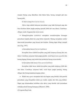 20 
 
maupun barang yang dihasilkan, baik bahan baku, barang setengah jadi atau
barang jadi).
b) Aktiva tetap (Non-Current Assets).
Aktiva tetap adalah kekayaan perusahaan yang tidak berwujud uang dan
bisa dicairkan dalam jangka panjang (periode lebih dari satu tahun). Contohnya:
obligasi, tanah, bangunan dan mesin-mesin.
• Hutang/kewajiban (liabilities) merupakan semuakewajiban keuangan
perusahaan kepada pihak lain yang belum terpenuhi. Hutang merupakan sumber
dana/modal perusahaan yang berasal dari kreditur. Hutang dapat dibagi menjadi
dua (Ang, 1997):
a) Kewajiban lancar (Current Liabilities)
Kewajiban lancar adalah kewajiban yang jatuh temponya kurang dari satu
tahun. Contohnya: pinjaman bank jangka pendek, wesel bayar (notes payable) dan
hutang dagang (hutang yang timbul dari pembelian barang secara kredit).
b) Kewajiban tidak lancar (Non-current liabilities)
Kewajiban tidak lancar adalah kewajiban yang jatuh temponya lebih dari
satu tahun. Contohnya: pinjaman bank, wesel bayar jangka panjang, hutang
obligasi dan hutang kepada pemegang saham.
• Modal atau equity merupakan hak atau bagian yang dimiliki oleh pemilik
perusahaan yang ditunjukkan dalam pos modal, surplus dan laba yang ditahan.
Dapat juga dimaksudkan kelebihan nilai aktiva yang dimiliki oleh perusahaan
terhadap seluruh hutang-hutangnya (Munawir, 2004).
(2) Laporan Rugi Laba
 