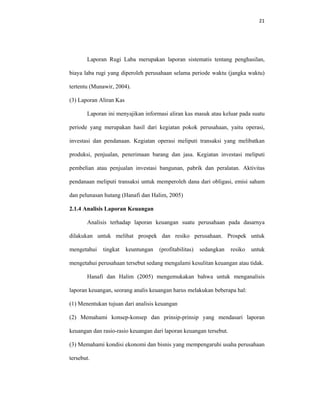 21 
 
Laporan Rugi Laba merupakan laporan sistematis tentang penghasilan,
biaya laba rugi yang diperoleh perusahaan selama periode waktu (jangka waktu)
tertentu (Munawir, 2004).
(3) Laporan Aliran Kas
Laporan ini menyajikan informasi aliran kas masuk atau keluar pada suatu
periode yang merupakan hasil dari kegiatan pokok perusahaan, yaitu operasi,
investasi dan pendanaan. Kegiatan operasi meliputi transaksi yang melibatkan
produksi, penjualan, penerimaan barang dan jasa. Kegiatan investasi meliputi
pembelian atau penjualan investasi bangunan, pabrik dan peralatan. Aktivitas
pendanaan meliputi transaksi untuk memperoleh dana dari obligasi, emisi saham
dan pelunasan hutang (Hanafi dan Halim, 2005)
2.1.4 Analisis Laporan Keuangan
Analisis terhadap laporan keuangan suatu perusahaan pada dasarnya
dilakukan untuk melihat prospek dan resiko perusahaan. Prospek untuk
mengetahui tingkat keuntungan (profitabilitas) sedangkan resiko untuk
mengetahui perusahaan tersebut sedang mengalami kesulitan keuangan atau tidak.
Hanafi dan Halim (2005) mengemukakan bahwa untuk menganalisis
laporan keuangan, seorang analis keuangan harus melakukan beberapa hal:
(1) Menentukan tujuan dari analisis keuangan
(2) Memahami konsep-konsep dan prinsip-prinsip yang mendasari laporan
keuangan dan rasio-rasio keuangan dari laporan keuangan tersebut.
(3) Memahami kondisi ekonomi dan bisnis yang mempengaruhi usaha perusahaan
tersebut.
 