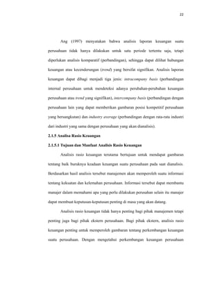 22 
 
Ang (1997) menyatakan bahwa analisis laporan keuangan suatu
perusahaan tidak hanya dilakukan untuk satu periode tertentu saja, tetapi
diperlukan analisis komparatif (perbandingan), sehingga dapat dilihat hubungan
keuangan atau kecenderungan (trend) yang bersifat signifikan. Analisis laporan
keuangan dapat dibagi menjadi tiga jenis: intracompany basis (perbandingan
internal perusahaan untuk mendeteksi adanya perubahan-perubahan keuangan
perusahaan atau trend yang signifikan), intercompany basis (perbandingan dengan
perusahaan lain yang dapat memberikan gambaran posisi kompetitif perusahaan
yang bersangkutan) dan industry average (perbandingan dengan rata-rata industri
dari industri yang sama dengan perusahaan yang akan dianalisis).
2.1.5 Analisa Rasio Keuangan
2.1.5.1 Tujuan dan Manfaat Analisis Rasio Keuangan
Analisis rasio keuangan terutama bertujuan untuk mendapat gambaran
tentang baik buruknya keadaan keuangan suatu perusahaan pada saat dianalisis.
Berdasarkan hasil analisis tersebut manajemen akan memperoleh suatu informasi
tentang kekuatan dan kelemahan perusahaan. Informasi tersebut dapat membantu
manajer dalam memahami apa yang perlu dilakukan perusahan selain itu manajer
dapat membuat keputusan-keputusan penting di masa yang akan datang.
Analisis rasio keuangan tidak hanya penting bagi pihak manajemen tetapi
penting juga bagi pihak ekstern perusahaan. Bagi pihak ekstern, analisis rasio
keuangan penting untuk memperoleh gambaran tentang perkembangan keuangan
suatu perusahaan. Dengan mengetahui perkembangan keuangan perusahaan
 
