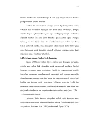 23 
 
tersebut mereka dapat memutuskan apakah akan tetap menginvestasikan dananya
pada perusahaan tersebut atau tidak.
Manfaat dari analisis rasio keuangan adalah dapat mengetahui adanya
kekuatan atau kelemahan keuangan dari tahun-tahun sebelumnya. Dengan
membandingkan angka rasio keuangan dengan standar yang ditetapkan maka akan
diperoleh manfaat lain yaitu dapat diketahui apakah dalam aspek keuangan
tertentu perusahaan berada di atas standar di bawah standar. Apabila perusahaan
berada di bawah standar, maka manajemen akan mencari faktor-faktor yang
menyebabkannya untuk kemudian diambil kebijakan keuangan untuk dapat
menaikkan rasio perusahaannya kembali.
2.1.5.2 Macam-macam Analisis Rasio Keuangan
Dennis (2006) menyatakan bahwa analisis rasio keuangan merupakan
metode yang paling baik digunakan untuk memperoleh gambaran kondisi
keuangan perusahaan secara keseluruhan. Analisis ini berguna sebagai analisis
intern bagi manajemen perusahaan untuk mengetahui hasil keuangan yang telah
dicapai guna perencanaan yang akan datang dan juga untuk analisis ekstern bagi
kreditur dan investor untuk menentukan kebijakan pemberian kredit dan
penanaman modal suatu perusahaan. Analisis rasio keuangan ini dapat dibagi atas
dua jenis berdasarkan variate yang digunakan dalam analisis, yaitu (Ang, 1997) :
1. Univariate Ratio Analysis
Univariate Ratio Analysis merupakan analisis rasio keuangan yang
menggunakan satu variate didalam melakukan analisis. Contohnya seperti Profit
Margin Ratio, Return On Asset (ROA) dan Return On Equity (ROE).
 