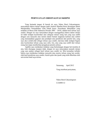 iv
PERNYATAAN ORISINALITAS SKRIPSI
Yang bertanda tangan di bawah ini saya, Ndaru Hesti Cahyaningrum,
menyatakan bahwa skripsi dengan judul Analisis Manfaat Rasio Keuangan dalam
Memprediksi Pertumbuhan Laba (Studi kasus: Perusahaan Manufaktur yang
terdaftar di Bursa Efek Indonesia Periode 2005 – 2010), adalah hasil tulisan saya
sendiri. Dengan ini saya menyatakan dengan sesungguhnya bahwa dalam skripsi
ini tidak terdapat keseluruhan atau sebagian tulisan orang lain yang saya ambil
dengan cara menyalin atau meniru dalam bentuk rangkaian kalimat atau simbol
yang menunjukkan gagasan atau pendapat atau pemikiran dari penulis lain, yang
saya akui seolah-olah sebagai tulisan saya sendiri, dan/atau tidak terdapat bagian
atau keseluruhan tulisan yang saya salin, tiru, atau yang saya ambil dari tulisan
orang lain tanpa memberikan pengakuan penulis aslinya.
Apabila saya melakukan tindakan yang bertentangan dengan hal tersebut di
atas, baik disengaja maupun tidak, dengan ini saya menyatakan menarik skripsi
yang saya ajukan sebagai hasil tulisan saya sendiri ini. Bila kemudian terbukti
bahwa saya melakukan tindakan menyalin atau meniru tulisan orang lain seolah-
olah hasil pemikiran saya sendiri, berarti gelar dan ijasah yang telah diberikan oleh
universitas batal saya terima.
Semarang, April 2012
Yang membuat pernyataan,
Ndaru Hesti Cahyaningrum
C2A008112
 