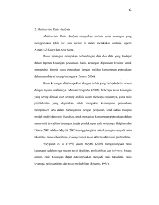 24 
 
2. Multivariate Ratio Analysis
Multivariate Ratio Analysis merupakan analisis rasio keuangan yang
menggunakan lebih dari satu variate di dalam melakukan analisis, seperti
Alman’s Z-Score dan Zeta Score.
Rasio keuangan merupakan perbandingan dari dua data yang terdapat
dalam laporan keuangan peusahaan. Rasio keuangan digunakan kreditur untuk
mengetahui kinerja suatu perusahaan dengan melihat kemampuan perusahaan
dalam membayar hutang-hutangnya (Dennis, 2006).
Rasio keuangan dikelompokkan dengan istilah yang berbeda-beda, sesuai
dengan tujuan analisisnya. Menurut Nugroho (2003), beberapa rasio keuangan
yang sering dipakai oleh seorang analisis dalam mencapai tujuannya, yaitu rasio
profitabilitas yang digunakan untuk mengukur kemampuan perusahaan
memperoleh laba dalam hubungannya dengan penjualan, total aktiva maupun
modal sendiri dan rasio likuiditas, untuk mengukur kemampuan perusahaan dalam
memenuhi kewajiban keuangan jangka pendek tepat pada waktunya. Brigham dan
Daves (2001) dalam Meythi (2005) menggolongkan rasio keuangan menjadi rasio
likuiditas, rasio solvabilitas (leverage ratio), rasio aktivitas dan rasio profitablitas.
Weygandt et. al (1996) dalam Meythi (2005) menggolongkan rasio
keuangan kedalam tiga macam rasio likuiditas, profitabilitas dan solvency. Secara
umum, rasio keuangan dapat dikelompokkan menjadi rasio likuiditas, rasio
leverage, rasio aktivitas dan rasio profitabilitas (Riyanto, 1995).
 