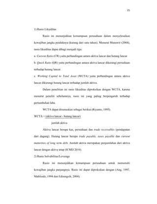 25 
 
1) Rasio Likuiditas
Rasio ini menunjukkan kemampuan perusahaan dalam menyelesaikan
kewajiban jangka pendeknya (kurang dari satu tahun). Menurut Munawir (2004),
rasio likuiditas dapat dibagi menjadi tiga:
a. Current Ratio (CR) yaitu perbandingan antara aktiva lancar dan hutang lancar
b. Quick Ratio (QR) yaitu perbandingan antara aktiva lancar dikurangi persediaan
terhadap hutang lancar.
c. Working Capital to Total Asset (WCTA) yaitu perbandingan antara aktiva
lancar dikurangi hutang lancar terhadap jumlah aktiva.
Dalam penelitian ini rasio likuiditas diproksikan dengan WCTA, karena
menurut peneliti sebelumnya, rasio ini yang paling berpengaruh terhadap
pertumbuhan laba.
WCTA dapat dirumuskan sebagai berikut (Riyanto, 1995).
WCTA = (aktiva lancar - hutang lancar)
jumlah aktiva
Aktiva lancar berupa kas, persediaan dan trade receivables (pendapatan
dari dagang). Hutang lancar berupa trade payable, taxes payable dan current
maturities of long term debt. Jumlah aktiva merupakan penjumlahan dari aktiva
lancar dengan aktiva tetap (ICMD 2010).
2) Rasio Solvabilitas/Leverage
Rasio ini menunjukkan kemampuan perusahaan untuk memenuhi
kewajiban jangka panjangnya. Rasio ini dapat diproksikan dengan (Ang, 1997,
Mahfoedz, 1994 dan Ediningsih, 2004):
 