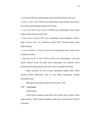 26 
 
a. Debt Ratio (DR) yaitu perbandingan antara total hutang dengan total asset
b. Debt to Equity Ratio (DER) yaitu perbandingan antara jumlah hutang lancar
dan hutang jangka panjang terhadap modal sendiri
c. Long Term Debt to Equity Ratio (LTDER) yaitu perbandingan antara hutang
jangka panjang dengan modal sendiri.
d. Times Interest Earned (TIE) yaitu perbandingan antara pendapatan sebelum
pajak (earning before tax, selanjutnya disebut EBIT) terhadap bunga hutang
jangka panjang.
e. Current Liability to Inventory (CLI) yaitu perbandingan antara hutang lancar
terhadap persediaan.
f. Operating Income to Total Liability (OITL) yaitu perbandingan antara laba
operasi sebelum bunga dan pajak (hasil pengurangan dari penjualan bersih
dikurangi harga pokok penjualan dan biaya operasi) terhadap total hutang.
Dalam penelitian ini rasio leverage diproksikan dengan DER, karena
menurut peneliti sebelumnya, rasio ini yang paling berpengaruh terhadap
pertumbuhan laba.
DER dapat dirumuskan sebagai berikut (Riyanto, 1995).
DER = Total hutang
Modal sendiri
Total hutang merupakan penjumlahan dari hutang lancar dengan hutang
jangka panjang. Modal sendiri merupakan sumber dana yang berasal dari pemilik
perusahaan.
 