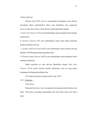 27 
 
3) Rasio Aktivitas
Menurut Ang (1997) rasio ini menunjukkan kemampuan serta efisiensi
perusahaan dalam memanfaatkan aktiva yang dimilikinya atau perputaran
(turnover) dari aktiva-aktiva. Rasio aktivitas dapat diproksikan dengan:
a. Total Asset Turnover (TAT) yaitu perbandingan antara penjualan bersih dengan
jumlah aktiva
b. Inventory Turnover (IT) yaitu perbandingan antara harga pokok penjualan
dengan persediaan rata-rata
c. Average Collection Period (ACP) yaitu perbandingan antara piutang rata-rata
dikalikan 360 dibanding dengan penjualan kredit.
d. Working Capital Turnover (WCT) yaitu perbandingan antara penjualan bersih
terhadap modal kerja.
Dalam penelitian ini rasio aktivitas diproksikan dengan Total Asset
Turnover (TAT), karena menurut peneliti sebelumnya, rasio ini yang paling
berpengaruh terhadap pertumbuhan laba.
TAT dapat dirumuskan sebagai berikut (Ang, 1997).
TAT = Penjualan
Total Aktiva
Penjualan bersih (net sales) merupakan hasil penjualan bersih selama satu
tahun. Total aktiva merupakan penjumlahan dari total aktiva lancar dan aktiva
tetap.
 