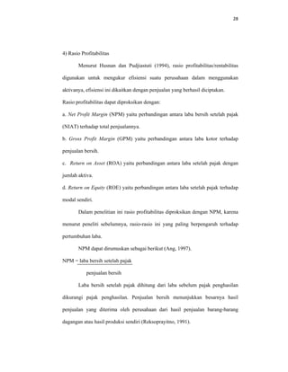 28 
 
4) Rasio Profitabilitas
Menurut Husnan dan Pudjiastuti (1994), rasio profitabilitas/rentabilitas
digunakan untuk mengukur efisiensi suatu perusahaan dalam menggunakan
aktivanya, efisiensi ini dikaitkan dengan penjualan yang berhasil diciptakan.
Rasio profitabilitas dapat diproksikan dengan:
a. Net Profit Margin (NPM) yaitu perbandingan antara laba bersih setelah pajak
(NIAT) terhadap total penjualannya.
b. Gross Profit Margin (GPM) yaitu perbandingan antara laba kotor terhadap
penjualan bersih.
c. Return on Asset (ROA) yaitu perbandingan antara laba setelah pajak dengan
jumlah aktiva.
d. Return on Equity (ROE) yaitu perbandingan antara laba setelah pajak terhadap
modal sendiri.
Dalam penelitian ini rasio profitabilitas diproksikan dengan NPM, karena
menurut peneliti sebelumnya, rasio-rasio ini yang paling berpengaruh terhadap
pertumbuhan laba.
NPM dapat dirumuskan sebagai berikut (Ang, 1997).
NPM = laba bersih setelah pajak
penjualan bersih
Laba bersih setelah pajak dihitung dari laba sebelum pajak penghasilan
dikurangi pajak penghasilan. Penjualan bersih menunjukkan besarnya hasil
penjualan yang diterima oleh perusahaan dari hasil penjualan barang-barang
dagangan atau hasil produksi sendiri (Reksoprayitno, 1991).
 