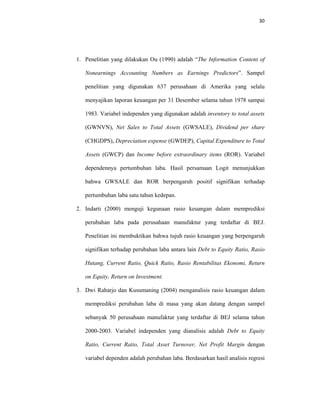 30 
 
1. Penelitian yang dilakukan Ou (1990) adalah “The Information Content of
Nonearnings Accounting Numbers as Earnings Predictors”. Sampel
penelitian yang digunakan 637 perusahaan di Amerika yang selalu
menyajikan laporan keuangan per 31 Desember selama tahun 1978 sampai
1983. Variabel independen yang digunakan adalah inventory to total assets
(GWNVN), Net Sales to Total Assets (GWSALE), Dividend per share
(CHGDPS), Depreciation expense (GWDEP), Capital Expenditure to Total
Assets (GWCP) dan Income before extraordinary items (ROR). Variabel
dependennya pertumbuhan laba. Hasil persamaan Logit menunjukkan
bahwa GWSALE dan ROR berpengaruh positif signifikan terhadap
pertumbuhan laba satu tahun kedepan.
2. Indarti (2000) menguji kegunaan rasio keuangan dalam memprediksi
perubahan laba pada perusahaan manufaktur yang terdaftar di BEJ.
Penelitian ini membuktikan bahwa tujuh rasio keuangan yang berpengaruh
signifikan terhadap perubahan laba antara lain Debt to Equity Ratio, Rasio
Hutang, Current Ratio, Quick Ratio, Rasio Rentabilitas Ekonomi, Return
on Equity, Return on Investment.
3. Dwi Raharjo dan Kusumaning (2004) menganalisis rasio keuangan dalam
memprediksi perubahan laba di masa yang akan datang dengan sampel
sebanyak 50 perusahaan manufaktur yang terdaftar di BEJ selama tahun
2000-2003. Variabel independen yang dianalisis adalah Debt to Equity
Ratio, Current Ratio, Total Asset Turnover, Net Profit Margin dengan
variabel dependen adalah perubahan laba. Berdasarkan hasil analisis regresi
 