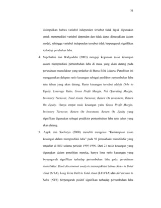 31 
 
disimpulkan bahwa variabel independen tersebut tidak layak digunakan
untuk memprediksi variabel dependen dan tidak dapat dimasukkan dalam
model, sehingga variabel independen tersebut tidak berpengaruh signifikan
terhadap perubahan laba.
4. Suprihatmi dan Wahyuddin (2003) menguji kegunaan rasio keuangan
dalam memprediksi pertumbuhan laba di masa yang akan datang pada
perusahaan manufaktur yang terdaftar di Bursa Efek Jakarta. Penelitian ini
menggunakan delapan rasio keuangan sebagai prediktor pertumbuhan laba
satu tahun yang akan datang. Rasio keuangan tersebut adalah Debt to
Equity, Leverage Ratio, Gross Profit Margin, Net Operating Margin,
Inventory Turnover, Total Assets Turnover, Return On Invesment, Return
On Equity. Hanya empat rasio keuangan yaitu Gross Profit Margin,
Inventory Turnover, Return On Invesment, Return On Equity yang
signifikan digunakan sebagai prediktor pertumbuhan laba satu tahun yang
akan datang.
5. Asyik dan Soelistyo (2000) meneliti mengenai “Kemampuan rasio
keuangan dalam memprediksi laba” pada 50 perusahaan manufaktur yang
terdaftar di BEJ selama periode 1995-1996. Dari 21 rasio keuangan yang
digunakan dalam penelitian mereka, hanya lima rasio keuangan yang
berpengaruh signifikan terhadap pertumbuhan laba pada perusahaan
manufaktur. Hasil discriminat analysis menunjukkan bahwa Sales to Total
Asset (S/TA), Long Term Debt to Total Asset (LTD/TA) dan Net Income to
Sales (NI/S) berpengaruh positif signifikan terhadap pertumbuhan laba
 
