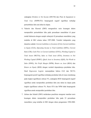 32 
 
sedangkan Dividens to Net Income (DIV/NI) dan Plant & Equipment to
Total Uses (INPPE/TU) berpengaruh negatif signifikan terhadap
pertumbuhan laba satu tahun ke depan.
6. Takarini dan Ekawati (2003) menganalisis rasio keuangan dalam
memprediksi pertumbuhan laba pada perusahaan manufaktur di pasar
modal Indonesia dengan sample sebanyak 42 perusahaan manufaktur yang
terdaftar di BEJ selama tahun 1997-2000. Variabel independen yang
dianalisis adalah: Current Liabilities to Inventory (CLI), Current Liabilities
to Equity (CLE), Operating Income to Total Liabilities (OITL), Current
Ratio (CR), Cash Flow to Current Liabilities (CFCL), Working Capital to
Total Assets (WCTA), Sales to Total Asset (STA), Inventory to Net
Working Capital (INWC), Quick Asset to Inventory (QAI), Net Worth to
Sales (NWS), Net Profit Margin (NPM), Return on Asset (ROA) dan
Return on Equity (ROE) dengan variabel dependennya perubahan laba.
Hasil Regression Logistic menunjukkan bahwa CLE dan WCTA
berpengaruh positif signifikan terhadap perubahan laba di masa mendatang
pada tingkat signifikansi sebesar 5%, sedangkan ROE berpengaruh negatif
signifikan untuk memprediksi perubahan laba satu tahun ke depan pada
tingkat signifikansi sebesar 5%. Rasio STA dan NPM tidak berpengaruh
signifikan untuk memprediksi perubahan laba.
7. Juliana dan Sulardi (2003) melakukan penelitian mengenai manfaat rasio
keuangan dalam memprediksi perubahan laba pada 52 perusahaan
manufaktur yang terdaftar di BEJ dengan tahun pengamatan 1998-2000.
 