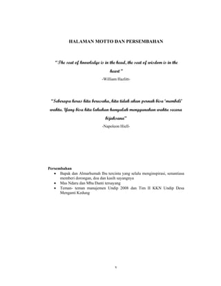 v
HALAMAN MOTTO DAN PERSEMBAHAN
“ The seat of knowledge is in the head, the seat of wisdom is in the
heart”
-William Hazlitt-
“Seberapa keras kita berusaha, kita tidak akan pernah bisa ‘membeli’
waktu. Yang bisa kita lakukan hanyalah menggunakan waktu secara
bijaksana”
-Napoleon Hiell-
Persembahan
• Bapak dan Almarhumah Ibu tercinta yang selalu menginspirasi, senantiasa
memberi dorongan, doa dan kasih sayangnya
• Mas Ndaru dan Mba Danti tersayang
• Teman- teman manajemen Undip 2008 dan Tim II KKN Undip Desa
Menganti Kedung
 