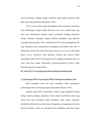 38 
 
lancar perusahaan, sehingga mampu membayar utang jangka pendeknya tepat
pada waktu yang dibutuhkan (Machfoedz, 1999).
WCTA yang semakin tinggi menunjukkan modal operasional perusahaan
besar dibandingkan dengan jumlah aktivanya (total assets). Modal kerja yang
besar akan memperlancar kegiatan operasi perusahaan sehingga perusahaan
mampu membayar hutangnya, dengan demikian pendapatan yang diperoleh
meningkat (Reksoprayitno, 1991). Semakin besar WCTA akan meningkatkan laba
yang selanjutnya akan mempengaruhi peningkatan pertumbuhan laba. Hal ini
dikarenakan efisiensi dari selisih antara aktiva lancar (current assets) dan hutang
lancar (current liabilities). Hasil penelitian Takarini dan Ekawati (2003)
menunjukkan bahwa WCTA berpengaruh positif terhadap pertumbuhan laba satu
tahun yang akan datang. Berdasarkan pemikiran-pemikiran tersebut, dapat
diturunkan hipotesis sebagai berikut.
H1 : Rasio WCTA berpengaruh positif terhadap pertumbuhan laba
2.3.2 Hubungan Debt to Equity Ratio (DER) terhadap Pertumbuhan Laba
DER merupakan salah satu rasio solvabilitas. DER menunjukkan
perbandingan antara total hutang dengan modal sendiri (Riyanto, 1995).
Semakin tinggi DER menunjukkan semakin tinggi penggunaan hutang
sebagai sumber pendanaan perusahaan. Hal ini dapat menimbulkan resiko yang
cukup besar bagi perusahaan ketika perusahaan tidak mampu membayar
kewajiban tersebut pada saat jatuh tempo, sehingga akan mengganggu kontinuitas
operasi perusahaan. Selain itu, perusahaan akan dihadapkan pada biaya bunga
 