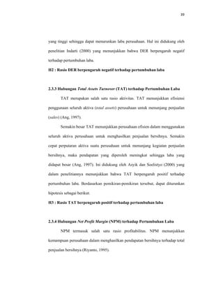 39 
 
yang tinggi sehingga dapat menurunkan laba perusahaan. Hal ini didukung oleh
penelitian Indarti (2000) yang menunjukkan bahwa DER berpengaruh negatif
terhadap pertumbuhan laba.
H2 : Rasio DER berpengaruh negatif terhadap pertumbuhan laba
2.3.3 Hubungan Total Assets Turnover (TAT) terhadap Pertumbuhan Laba
TAT merupakan salah satu rasio aktivitas. TAT menunjukkan efisiensi
penggunaan seluruh aktiva (total assets) perusahaan untuk menunjang penjualan
(sales) (Ang, 1997).
Semakin besar TAT menunjukkan perusahaan efisien dalam menggunakan
seluruh aktiva perusahaan untuk menghasilkan penjualan bersihnya. Semakin
cepat perputaran aktiva suatu perusahaan untuk menunjang kegiatan penjualan
bersihnya, maka pendapatan yang diperoleh meningkat sehingga laba yang
didapat besar (Ang, 1997). Ini didukung oleh Asyik dan Soelistyo (2000) yang
dalam penelitiannya menunjukkan bahwa TAT berpengaruh positif terhadap
pertumbuhan laba. Berdasarkan pemikiran-pemikiran tersebut, dapat diturunkan
hipotesis sebagai berikut.
H3 : Rasio TAT berpengaruh positif terhadap pertumbuhan laba
2.3.4 Hubungan Net Profit Margin (NPM) terhadap Pertumbuhan Laba
NPM termasuk salah satu rasio profitabilitas. NPM menunjukkan
kemampuan perusahaan dalam menghasilkan pendapatan bersihnya terhadap total
penjualan bersihnya (Riyanto, 1995).
 