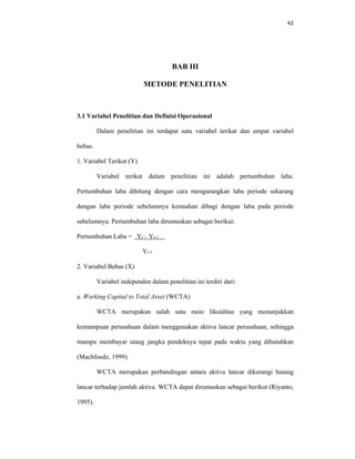 42 
 
BAB III
METODE PENELITIAN
3.1 Variabel Penelitian dan Definisi Operasional
Dalam penelitian ini terdapat satu variabel terikat dan empat variabel
bebas.
1. Variabel Terikat (Y)
Variabel terikat dalam penelitian ini adalah pertumbuhan laba.
Pertumbuhan laba dihitung dengan cara mengurangkan laba periode sekarang
dengan laba periode sebelumnya kemudian dibagi dengan laba pada periode
sebelumnya. Pertumbuhan laba dirumuskan sebagai berikut:
Pertumbuhan Laba = Yt – Yt-1
Yt-1
2. Variabel Bebas (X)
Variabel independen dalam penelitian ini terdiri dari:
a. Working Capital to Total Asset (WCTA)
WCTA merupakan salah satu rasio likuiditas yang menunjukkan
kemampuan perusahaan dalam menggunakan aktiva lancar perusahaan, sehingga
mampu membayar utang jangka pendeknya tepat pada waktu yang dibutuhkan
(Machfoedz, 1999).
WCTA merupakan perbandingan antara aktiva lancar dikurangi hutang
lancar terhadap jumlah aktiva. WCTA dapat dirumuskan sebagai berikut (Riyanto,
1995).
 