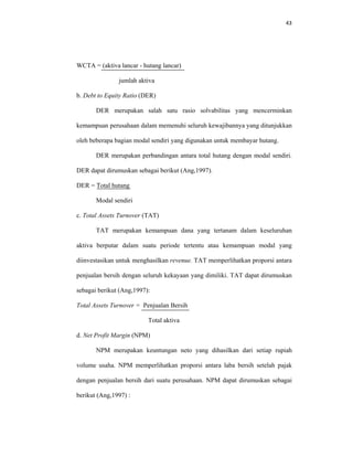 43 
 
WCTA = (aktiva lancar - hutang lancar)
jumlah aktiva
b. Debt to Equity Ratio (DER)
DER merupakan salah satu rasio solvabilitas yang mencerminkan
kemampuan perusahaan dalam memenuhi seluruh kewajibannya yang ditunjukkan
oleh beberapa bagian modal sendiri yang digunakan untuk membayar hutang.
DER merupakan perbandingan antara total hutang dengan modal sendiri.
DER dapat dirumuskan sebagai berikut (Ang,1997).
DER = Total hutang
Modal sendiri
c. Total Assets Turnover (TAT)
TAT merupakan kemampuan dana yang tertanam dalam keseluruhan
aktiva berputar dalam suatu periode tertentu atau kemampuan modal yang
diinvestasikan untuk menghasilkan revenue. TAT memperlihatkan proporsi antara
penjualan bersih dengan seluruh kekayaan yang dimiliki. TAT dapat dirumuskan
sebagai berikut (Ang,1997):
Total Assets Turnover = Penjualan Bersih
Total aktiva
d. Net Profit Margin (NPM)
NPM merupakan keuntungan neto yang dihasilkan dari setiap rupiah
volume usaha. NPM memperlihatkan proporsi antara laba bersih setelah pajak
dengan penjualan bersih dari suatu perusahaan. NPM dapat dirumuskan sebagai
berikut (Ang,1997) :
 