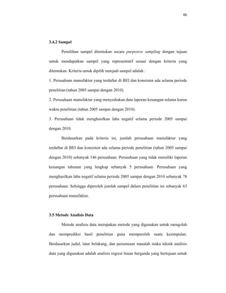46 
 
3.4.2 Sampel
Pemilihan sampel ditentukan secara purposive sampling dengan tujuan
untuk mendapatkan sampel yang representatif sesuai dengan kriteria yang
ditentukan. Kriteria untuk dipilih menjadi sampel adalah :
1. Perusahaan manufaktur yang terdaftar di BEI dan konsisten ada selama periode
penelitian (tahun 2005 sampai dengan 2010).
2. Perusahaan manufaktur yang menyediakan data laporan keuangan selama kurun
waktu penelitian (tahun 2005 sampai dengan 2010).
3. Perusahaan tidak menghasilkan laba negatif selama periode 2005 sampai
dengan 2010.
Berdasarkan pada kriteria ini, jumlah perusahaan manufaktur yang
terdaftar di BEI dan konsisten ada selama periode penelitian (tahun 2005 sampai
dengan 2010) sebanyak 146 perusahaan. Perusahaan yang tidak memiliki laporan
keuangan tahunan yang lengkap sebanyak 5 perusahaan. Perusahaan yang
menghasilkan laba negatif selama periode 2005 sampai dengan 2010 sebanyak 78
perusahaan. Sehingga diperoleh jumlah sampel dalam penelitian ini sebanyak 63
perusahaan manufaktur.
3.5 Metode Analisis Data
Metode analisis data merupakan metode yang digunakan untuk mengolah
dan memprediksi hasil penelitian guna memperoleh suatu kesimpulan.
Berdasarkan judul, latar belakang, dan perumusan masalah maka teknik analisis
data yang digunakan adalah analisis regresi linear berganda yang bertujuan untuk
 