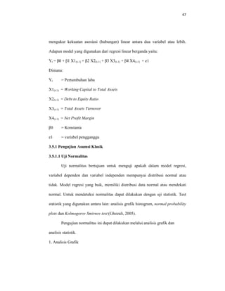 47 
 
mengukur kekuatan asosiasi (hubungan) linear antara dua variabel atau lebih.
Adapun model yang digunakan dari regresi linear berganda yaitu:
Yt = β0 + β1 X1(t-1) + β2 X2(t-1) + β3 X3(t-1) + β4 X4(t-1) + e1
Dimana:
Yt = Pertumbuhan laba
X1(t-1) = Working Capital to Total Assets
X2(t-1) = Debt to Equity Ratio
X3(t-1) = Total Assets Turnover
X4(t-1) = Net Profit Margin
β0 = Konstanta
e1 = variabel pengganggu
3.5.1 Pengujian Asumsi Klasik
3.5.1.1 Uji Normalitas
Uji normalitas bertujuan untuk menguji apakah dalam model regresi,
variabel dependen dan variabel independen mempunyai distribusi normal atau
tidak. Model regresi yang baik, memiliki distribusi data normal atau mendekati
normal. Untuk mendeteksi normalitas dapat dilakukan dengan uji statistik. Test
statistik yang digunakan antara lain: analisis grafik histogram, normal probability
plots dan Kolmogorov Smirnov test (Ghozali, 2005).
Pengujian normalitas ini dapat dilakukan melalui analisis grafik dan
analisis statistik.
1. Analisis Grafik
 