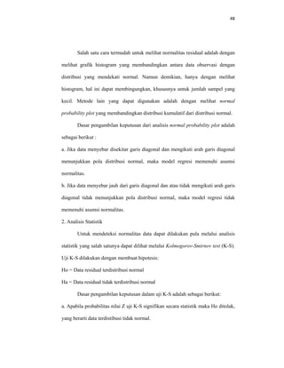 48 
 
Salah satu cara termudah untuk melihat normalitas residual adalah dengan
melihat grafik histogram yang membandingkan antara data observasi dengan
distribusi yang mendekati normal. Namun demikian, hanya dengan melihat
histogram, hal ini dapat membingungkan, khususnya untuk jumlah sampel yang
kecil. Metode lain yang dapat digunakan adalah dengan melihat normal
probability plot yang membandingkan distribusi kumulatif dari distribusi normal.
Dasar pengambilan keputusan dari analisis normal probability plot adalah
sebagai berikut :
a. Jika data menyebar disekitar garis diagonal dan mengikuti arah garis diagonal
menunjukkan pola distribusi normal, maka model regresi memenuhi asumsi
normalitas.
b. Jika data menyebar jauh dari garis diagonal dan atau tidak mengikuti arah garis
diagonal tidak menunjukkan pola distribusi normal, maka model regresi tidak
memenuhi asumsi normalitas.
2. Analisis Statistik
Untuk mendeteksi normalitas data dapat dilakukan pula melalui analisis
statistik yang salah satunya dapat dilihat melalui Kolmogorov-Smirnov test (K-S).
Uji K-S dilakukan dengan membuat hipotesis:
Ho = Data residual terdistribusi normal
Ha = Data residual tidak terdistribusi normal
Dasar pengambilan keputusan dalam uji K-S adalah sebagai berikut:
a. Apabila probabilitas nilai Z uji K-S signifikan secara statistik maka Ho ditolak,
yang berarti data terdistibusi tidak normal.
 