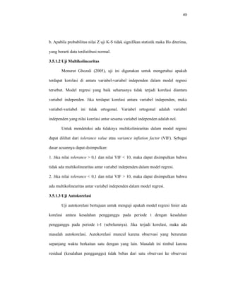 49 
 
b. Apabila probabilitas nilai Z uji K-S tidak signifikan statistik maka Ho diterima,
yang berarti data terdistibusi normal.
3.5.1.2 Uji Multikolinearitas
Menurut Ghozali (2005), uji ini digunakan untuk mengetahui apakah
terdapat korelasi di antara variabel-variabel independen dalam model regresi
tersebut. Model regresi yang baik seharusnya tidak terjadi korelasi diantara
variabel independen. Jika terdapat korelasi antara variabel independen, maka
variabel-variabel ini tidak ortogonal. Variabel ortogonal adalah variabel
independen yang nilai korelasi antar sesama variabel independen adalah nol.
Untuk mendeteksi ada tidaknya multikoliniearitas dalam model regresi
dapat dilihat dari tolerance value atau variance inflation factor (VIF). Sebagai
dasar acuannya dapat disimpulkan:
1. Jika nilai tolerance > 0,1 dan nilai VIF < 10, maka dapat disimpulkan bahwa
tidak ada multikolinearitas antar variabel independen dalam model regresi.
2. Jika nilai tolerance < 0,1 dan nilai VIF > 10, maka dapat disimpulkan bahwa
ada multikolinearitas antar variabel independen dalam model regresi.
3.5.1.3 Uji Autokorelasi
Uji autokorelasi bertujuan untuk menguji apakah model regresi linier ada
korelasi antara kesalahan pengganggu pada periode t dengan kesalahan
pengganggu pada periode t-1 (sebelumnya). Jika terjadi korelasi, maka ada
masalah autokorelasi. Autokorelasi muncul karena observasi yang berurutan
sepanjang waktu berkaitan satu dengan yang lain. Masalah ini timbul karena
residual (kesalahan pengganggu) tidak bebas dari satu observasi ke observasi
 