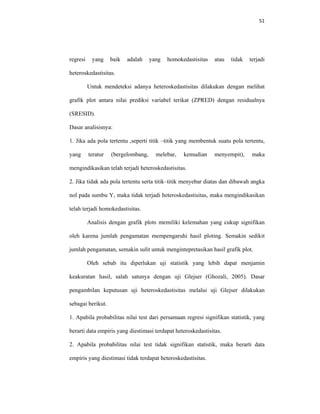 51 
 
regresi yang baik adalah yang homokedastisitas atau tidak terjadi
heteroskedastisitas.
Untuk mendeteksi adanya heteroskedastisitas dilakukan dengan melihat
grafik plot antara nilai prediksi variabel terikat (ZPRED) dengan residualnya
(SRESID).
Dasar analisisnya:
1. Jika ada pola tertentu ,seperti titik –titik yang membentuk suatu pola tertentu,
yang teratur (bergelombang, melebar, kemudian menyempit), maka
mengindikasikan telah terjadi heteroskedastisitas.
2. Jika tidak ada pola tertentu serta titik–titik menyebar diatas dan dibawah angka
nol pada sumbu Y, maka tidak terjadi heteroskedastisitas, maka mengindikasikan
telah terjadi homokedastisitas.
Analisis dengan grafik plots memiliki kelemahan yang cukup signifikan
oleh karena jumlah pengamatan mempengaruhi hasil ploting. Semakin sedikit
jumlah pengamatan, semakin sulit untuk mengintepretasikan hasil grafik plot.
Oleh sebab itu diperlukan uji statistik yang lebih dapat menjamin
keakuratan hasil, salah satunya dengan uji Glejser (Ghozali, 2005). Dasar
pengambilan keputusan uji heteroskedastisitas melalui uji Glejser dilakukan
sebagai berikut.
1. Apabila probabilitas nilai test dari persamaan regresi signifikan statistik, yang
berarti data empiris yang diestimasi terdapat heteroskedastisitas.
2. Apabila probabilitas nilai test tidak signifikan statistik, maka berarti data
empiris yang diestimasi tidak terdapat heteroskedastisitas.
 