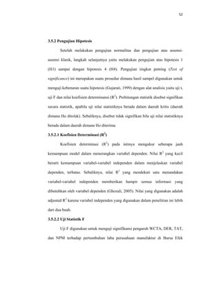 52 
 
3.5.2 Pengujian Hipotesis
Setelah melakukan pengujian normalitas dan pengujian atas asumsi-
asumsi klasik, langkah selanjutnya yaitu melakukan pengujian atas hipotesis 1
(H1) sampai dengan hipotesis 4 (H4). Pengujian tingkat penting (Test of
significance) ini merupakan suatu prosedur dimana hasil sampel digunakan untuk
menguji kebenaran suatu hipotesis (Gujarati, 1999) dengan alat analisis yaitu uji t,
uji F dan nilai koefisien determinansi (R2
). Perhitungan statistik disebut signifikan
secara statistik, apabila uji nilai statistiknya berada dalam daerah kritis (daerah
dimana Ho ditolak). Sebaliknya, disebut tidak signifikan bila uji nilai statistiknya
berada dalam daerah dimana Ho diterima.
3.5.2.1 Koefisien Determinasi (R2
)
Koefisien determinasi (R2
) pada intinya mengukur seberapa jauh
kemampuan model dalam menerangkan variabel dependen. Nilai R2
yang kecil
berarti kemampuan variabel-variabel independen dalam menjelaskan variabel
dependen, terbatas. Sebaliknya, nilai R2
yang mendekati satu menandakan
variabel-variabel independen memberikan hampir semua informasi yang
dibutuhkan oleh variabel dependen (Ghozali, 2005). Nilai yang digunakan adalah
adjusted R2
karena variabel independen yang digunakan dalam penelitian ini lebih
dari dua buah.
3.5.2.2 Uji Statistik F
Uji F digunakan untuk menguji signifikansi pengaruh WCTA, DER, TAT,
dan NPM terhadap pertumbuhan laba perusahaan manufaktur di Bursa Efek
 