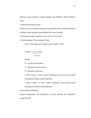 53 
 
Indonesia secara simultan. Langkah–langkah yang dilakukan adalah (Gujarati,
1999) :
a. Merumuskan Hipotesis (Ha)
Ha diterima: berarti terdapat pengaruh yang signifikan antara variabel independen
terhadap variabel dependen (pertumbuhan laba) secara simultan.
b. Menentukan tingkat signifikansi yaitu sebesar 0.05 (α=0,05)
c. Membandingkan F hitung dengan F tabel
Nilai F hitung dapat dicari dengan rumus (Gujarati, 1999):
F hitung = (1-R ) / (N-k)
R / (k-1)
dimana:
R2
= Koefisien Determinasi
k = Banyaknya koefisien regresi
N = Banyaknya Observasi
1. Bila F hitung < F tabel, variabel independen secara bersama-sama tidak
berpengaruh terhadap variabel dependen.
2. Bila F hitung > F tabel, variabel independen secara bersama-sama
berpengaruh terhadap variabel dependen.
d. Berdasarkan Probabilitas
Dengan menggunakan nilai probabilitas, Ha akan diterima jika probabilitas
kurang dari 0,05
 