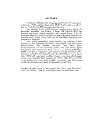 vii
ABSTRAKSI
Penelitian ini dilakukan untuk menguji pengaruh variabel Working Capital
to Total Asset (WCTA), Debt to Equity Ratio (DER), Total Asset Turnover (TAT),
dan Net Profit Margin (NPM) terhadap pertumbuhan laba.
Data diperoleh dengan metode purposive sampling dengan kriteria (1)
Perusahaan Manufaktur yang terdaftar di Bursa Efek Indonesia (BEI) dan
konsisten ada selama periode penelitian (2005 sampai dengan 2010), (2)
Perusahaan Manufaktur yang menyediakan data laporan keuangan selama periode
penelitian (2005 sampai dengan 2010) dan (3) Perusahaan manufaktur tidak
menghasilkan laba negatif.
Hasil analisis menunjukkan bahwa data-data yang digunakan didalam
penelitian ini telah memenuhi asumsi klasik, yang meliputi: tidak terjadi gejala
multikolinearitas, tidak terdapat autokorelasi, tidak terjadi gejala
heteroskedastisitas, dan data terdistribusi normal. Dari hasil analisis regresi
menunjukkan bahwa variabel Total Asset Turnover (TAT) dan Net Profit Margin
(NPM) secara parsial berpengaruh negatif signifikan terhadap pertumbuhan laba.
Sedangkan variabel Working Capital to Total Asset (WCTA) dan Debt to Equity
Ratio (DER) tidak berpengaruh signifikan terhadap pertumbuhan laba. Keempat
variabel yang digunakan dalam penelitian ini (WCTA, DER, TAT, dan NPM)
secara bersama-sama berpengaruh terhadap pertumbuhan laba. Kemampuan
prediksi dari keempat variabel secara simultan adalah sebesar 33,5%.
Kata kunci: Working Capital to Total Asset (WCTA), Debt to Equity Ratio (DER),
Total Asset Turnover (TAT), Net Profit Margin (NPM) dan pertumbuhan laba.
 