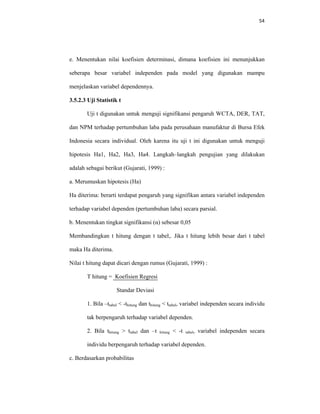 54 
 
e. Menentukan nilai koefisien determinasi, dimana koefisien ini menunjukkan
seberapa besar variabel independen pada model yang digunakan mampu
menjelaskan variabel dependennya.
3.5.2.3 Uji Statistik t
Uji t digunakan untuk menguji signifikansi pengaruh WCTA, DER, TAT,
dan NPM terhadap pertumbuhan laba pada perusahaan manufaktur di Bursa Efek
Indonesia secara individual. Oleh karena itu uji t ini digunakan untuk menguji
hipotesis Ha1, Ha2, Ha3, Ha4. Langkah–langkah pengujian yang dilakukan
adalah sebagai berikut (Gujarati, 1999) :
a. Merumuskan hipotesis (Ha)
Ha diterima: berarti terdapat pengaruh yang signifikan antara variabel independen
terhadap variabel dependen (pertumbuhan laba) secara parsial.
b. Menentukan tingkat signifikansi (α) sebesar 0,05
Membandingkan t hitung dengan t tabel,. Jika t hitung lebih besar dari t tabel
maka Ha diterima.
Nilai t hitung dapat dicari dengan rumus (Gujarati, 1999) :
T hitung = Koefisien Regresi
Standar Deviasi
1. Bila –ttabel < -thitung dan thitung < ttabel, variabel independen secara individu
tak berpengaruh terhadap variabel dependen.
2. Bila thitung > ttabel dan –t hitung < -t tabel, variabel independen secara
individu berpengaruh terhadap variabel dependen.
c. Berdasarkan probabilitas
 