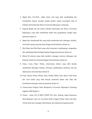 ix
4. Bapak Idris, S.E.,M.Si., selaku dosen wali yang telah membimbing dan
memberikan banyak masukan kepada penulis selama menempuh studi di
Fakultas Ekonomika dan Bisnis Universitas Diponegoro, Semarang.
5. Segenap Bapak dan Ibu Dosen Fakultas Ekonomika dan Bisnis Universitas
Diponegoro yang telah memberikan bekal ilmu pengetahuan sebagai dasar
penulisan skripsi ini.
6. Bapak dan Almarhumah Ibu yang selalu memberikan doa, dukungan, fasilitas,
serta kasih sayang yang luar biasa hingga terselesaikannya skripsi ini.
7. Mas Ndaru dan Mba Danti yang selalu menemani, mendampingi, menguatkan
dan melindungi dalam berbagai keadaan hingga penyelesaian skripsi ini.
8. Ikhsan M setiawan yang selalu memberi semangat, motivasi, dukungan, dan
kekuatan untuk terus berjuang hingga terselesaikannya skripsi ini.
9. Fanny, Liana, Panji, Winda, teman-teman diskusi yang telah banyak
memberikan dukungan, bantuan, informasi, pembelajaran, perhatian, dan doa
dalam proses menyelesaikan skripsi ini.
10. Fuad, Cahaya, Dimas, Rendy, Santi, Nandia, Mitha, Situs, Ryan, Ferdi teman
dari awal kuliah yang telah banyak menemani dalam suka duka dan
memberikan dorongan untuk penyelesaian skripsi ini.
11. Teman-teman Program Studi Manajemen Universitas Diponegoro Semarang
angkatan 2008 Reguler I.
12. Teman – teman Tim II KKN UNDIP 2011 Kec. Kedung, Jepara khususnya
Desa Menganti: Lala, Lia, Aul, Kuter, Rizki, Unggul, Windy, Nurul, mas Sigit.
Terima kasih atas semangat, kebersamaan, dan inspirasinya kepada penulis.
 