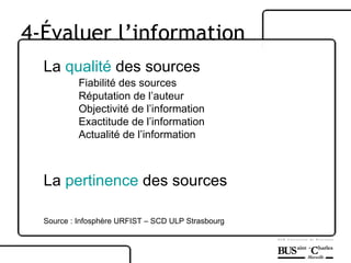La  qualité  des sources Fiabilité des sources Réputation de l’auteur Objectivité de l’information Exactitude de l’information Actualité de l’information La  pertinence  des sources  Source : Infosphère URFIST – SCD ULP Strasbourg 4-Évaluer l’information 