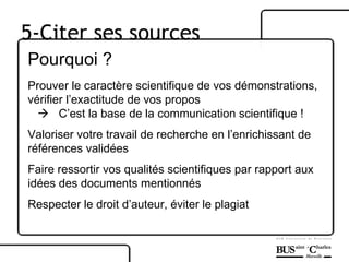 Pourquoi ? Prouver le caractère scientifique de vos démonstrations, vérifier l’exactitude de vos propos    C’est la base de la communication scientifique ! Valoriser votre travail de recherche en l’enrichissant de références validées Faire ressortir vos qualités scientifiques par rapport aux idées des documents mentionnés Respecter le droit d’auteur, éviter le plagiat 5-Citer ses sources 