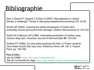 Doe J, Dupont P, Dupond T & Doe JJ (2007). Neurogenesis in natural  blonde: a challenge?  Trends in Neuropsychopathocriminonothing  123: 34-35. Smath AP (2003). Listening the whole discography of Celine Dion  potentially causes permanent brain damage. Useless Neuroscience  3 : 123-124.   Smith AA & Wesson AP (1990). Intraorbital penetration of chicken wing  induces deep pain. American Journal of Damned Data  34 : 123-345.   Zorbluk PT (2008). Cut and paste practices kill mind. In  Proper students  have better results than lazy ones . Edited by Aimon JM. Vol. 2. Fayard.  Paris. pp. 135-156.   Plus d’infos : site du CNAM :  http://www.cnam.fr/inetop/APA.html   Site de l’université de Liège :  http://www.udfapse.lib.ulg.ac.be/Aide_publication/apa.htm Bibliographie 