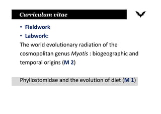 Curriculum vitae
• Fieldwork
• Labwork:
The world evolutionary radiation of the
cosmopolitan genus Myotis : biogeographic and
temporal origins (M 2)
Phyllostomidae and the evolution of diet (M 1)
 