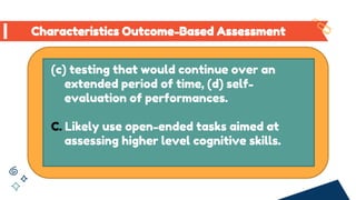 (c) testing that would continue over an
extended period of time, (d) self-
evaluation of performances.
C. Likely use open-ended tasks aimed at
assessing higher level cognitive skills.
Characteristics Outcome-Based Assessment
 