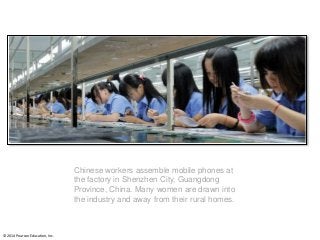 © 2014 Pearson Education, Inc.
Chinese workers assemble mobile phones at
the factory in Shenzhen City, Guangdong
Province, China. Many women are drawn into
the industry and away from their rural homes.
 