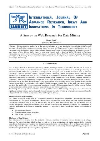 Gaurav et al., International Journal of Advance research , Ideas and Innovations in Technology. (Volume1, Issue 1; Oct, 2014)
© 2014, IJARIIT All Rights Reserved Page | 1
A Survey on Web Research for Data Mining
Gaurav Saini1
gauravhpror@gmail.com1
Abstract— Web mining is the application of data mining techniques to extract knowledge from web data, including web
documents, hyperlinks between documents, usage logs of web sites, etc. The process of extracting useful information from
the contents of web document is data mining. Content data is the collection of facts a web page is designed to contain. It
may consist of text, images, audio, video, or structured records such as lists and tables. The large and dynamic
information source that is structurally complex and ever growing, the World Wide Web is fertile ground for data mining
principles, or Web mining. Here, it defines the information retrieval and information extraction from web and making
research for data mining.
I. INTRODUCTION
Data mining is the task of discovering interesting patterns from large amounts of data where the data can be stored in
databases, data warehouses, or other information repositories. It is also popularly referred to as knowledge discovery in
databases (KDD). Data mining involves an integration of techniques from multiple disciplines such as database
technology, statistics, machine learning, high-performance computing, pattern recognition, neural networks, data
visualization, information retrieval, etc [1]. Data mining is the extraction of hidden predictive information from large
databases, is a powerful new technology with great potential to help companies focus on the most important information
in their data warehouses. Data mining tools predict future trends and behaviors, allowing businesses to make proactive,
knowledge-driven decisions. The automated, prospective analyses offered by data mining move beyond the analyses of
past events provided by retrospective tools typical of decision support systems. Data mining tools can answer business
questions that traditionally were too much time consuming to resolve. They scour databases for hidden patterns, finding
predictive information that experts may miss because it lies outside their expectations.
Most companies already collect and refine massive quantities of data. Data mining techniques can be implemented
rapidly on existing software and hardware platforms to enhance the value of existing information resources, and can be
integrated with new products and systems as they are brought on-line [3].
The Foundations of Data Mining
Data mining techniques are the result of a long process of research and product development. This evolution began when
business data was first stored on computers, continued with improvements in data access, and more recently, generated
technologies that allow users to navigate through their data in real time. Data mining takes this evolutionary process
beyond retrospective data access and navigation to prospective and proactive information delivery [7]. Data mining is
ready for application in the business community because it is supported by three technologies that are now sufficiently
mature:
 Massive data collection
 Powerful multiprocessor computers
 Data mining algorithms
The Scope of Data Mining
Data mining derives its name from the similarities between searching for valuable business information in a large
database. For example, finding linked products in gigabytes of store scanner data and mining a mountain for a vein of
valuable ore. Both processes require either sifting through an immense amount of material, or intelligently probing it to
find exactly where the value resides. Given databases of sufficient size and quality, data mining technology can generate
new business opportunities by providing these capabilities:
 