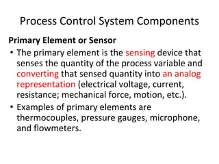 Process Control System Components
Primary Element or Sensor
• The primary element is the sensing device that
senses the quantity of the process variable and
converting that sensed quantity into an analog
representation (electrical voltage, current,
resistance; mechanical force, motion, etc.).
• Examples of primary elements are
thermocouples, pressure gauges, microphone,
and flowmeters.
 