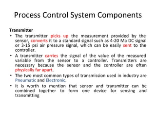 Process Control System Components
Transmitter
• The transmitter picks up the measurement provided by the
sensor, converts it to a standard signal such as 4-20 Ma DC signal
or 3-15 psi air pressure signal, which can be easily sent to the
controller.
• A transmitter carries the signal of the value of the measured
variable from the sensor to a controller. Transmitters are
necessary because the sensor and the controller are often
physically far apart.
• The two most common types of transmission used in industry are
Pneumatic and Electronic.
• It is worth to mention that sensor and transmitter can be
combined together to form one device for sensing and
transmitting
 