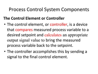 Process Control System Components
The Control Element or Controller
• The control element, or controller, is a device
that compares measured process variable to a
desired setpoint and calculates an appropriate
output signal value to bring the measured
process variable back to the setpoint.
• The controller accomplishes this by sending a
signal to the final control element.
 