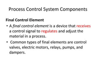Process Control System Components
Final Control Element
• A final control element is a device that receives
a control signal to regulates and adjust the
material in a process.
• Common types of final elements are control
valves, electric motors, relays, pumps, and
dampers.
 