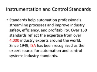 Instrumentation and Control Standards
• Standards help automation professionals
streamline processes and improve industry
safety, efficiency, and profitability. Over 150
standards reflect the expertise from over
4,000 industry experts around the world.
Since 1949, ISA has been recognized as the
expert source for automation and control
systems industry standards.
 